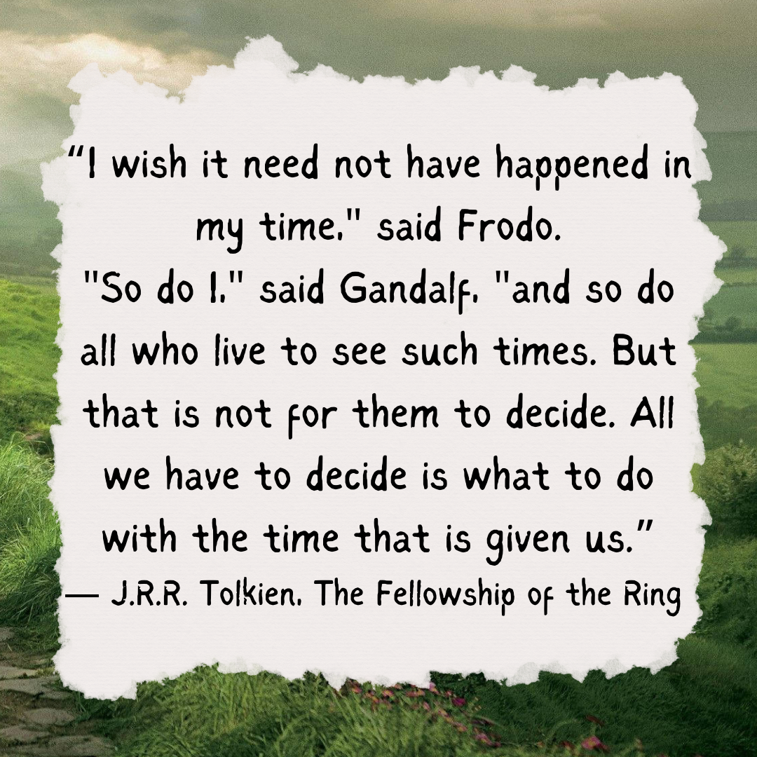 “Frodo: I wish the Ring had never come to me. I wish none of this had happened.Gandalf: So do all who live to see such times, but that is not for them to decide. All we have to decide is what to do with the time that is given to us.” -JRR Tolkien, "The Fellowship of the Ring"