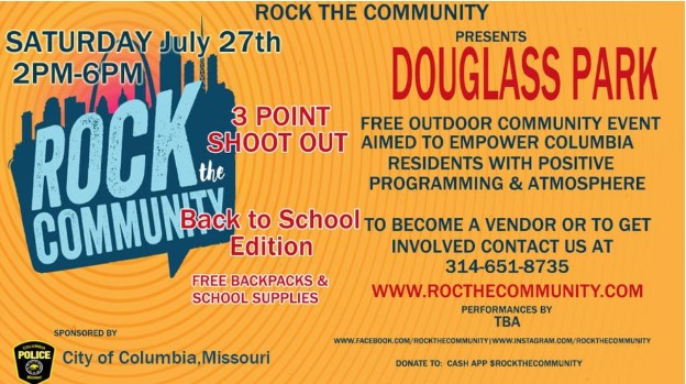 Rock the Community presents Douglass Park. Free outdoor community event aimed to empower Columbia residents with positive programming and atmosphere. The become a vendor or to get involved contact us at 314-651-8735. www.rocthecommunity.com. Performances by TBA. Saturday July 27th 2pm-6pm. 3 point shoot out. Back to School Edition, free backpacks & school supplies. 